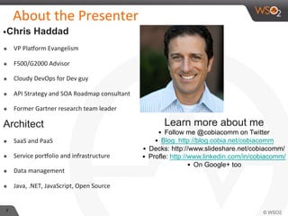 2 
About 
the 
Presenter 
• Chris Haddad 
๏ VP 
Pla?orm 
Evangelism 
๏ F500/G2000 
Advisor 
๏ Cloudy 
DevOps 
for 
Dev 
guy 
๏ API 
Strategy 
and 
SOA 
Roadmap 
consultant 
๏ Former 
Gartner 
research 
team 
leader 
Architect 
๏ SaaS 
and 
PaaS 
๏ Service 
por?olio 
and 
infrastructure 
๏ Data 
management 
๏ Java, 
.NET, 
JavaScript, 
Open 
Source 
Learn more about me 
• Follow me @cobiacomm on Twitter 
• Blog: http://blog.cobia.net/cobiacomm 
• Decks: http://www.slideshare.net/cobiacomm/ 
• Profle: http://www.linkedin.com/in/cobiacomm/ 
• On Google+ too 
 