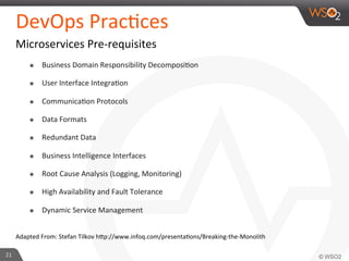 DevOps 
Prac9ces 
Microservices 
Pre-­‐requisites 
๏ Business 
Domain 
Responsibility 
Decomposi9on 
๏ User 
Interface 
Integra9on 
๏ Communica9on 
Protocols 
๏ Data 
Formats 
๏ Redundant 
Data 
๏ Business 
Intelligence 
Interfaces 
๏ Root 
Cause 
Analysis 
(Logging, 
Monitoring) 
๏ High 
Availability 
and 
Fault 
Tolerance 
๏ Dynamic 
Service 
Management 
Adapted 
From: 
Stefan 
Tilkov 
h_p://www.infoq.com/presenta9ons/Breaking-­‐the-­‐Monolith 
21 
 
