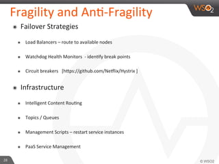 Fragility 
and 
An9-­‐Fragility 
๏ Failover 
Strategies 
๏ Load 
Balancers 
– 
route 
to 
available 
nodes 
๏ Watchdog 
Health 
Monitors 
-­‐ 
iden9fy 
break 
points 
๏ Circuit 
breakers 
[h_ps://github.com/Ne?lix/Hystrix 
] 
๏ Infrastructure 
๏ Intelligent 
Content 
Rou9ng 
๏ Topics 
/ 
Queues 
๏ Management 
Scripts 
– 
restart 
service 
instances 
๏ PaaS 
Service 
Management 
28 
 