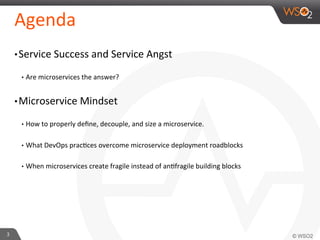 Agenda 
• Service 
Success 
and 
Service 
Angst 
• Are 
microservices 
the 
answer? 
• Microservice 
Mindset 
• How 
to 
properly 
define, 
decouple, 
and 
size 
a 
microservice. 
• What 
DevOps 
prac9ces 
overcome 
microservice 
deployment 
roadblocks 
• When 
microservices 
create 
fragile 
instead 
of 
an9fragile 
building 
blocks 
3 
 