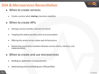 SOA 
& 
Microservices 
Reconcilia9on 
๏ When 
to 
create 
services 
๏ Create 
a 
service 
when 
sharing 
a 
business 
capability 
๏ When 
to 
create 
APIs 
๏ Sharing 
a 
service 
outside 
a 
domain 
of 
control 
๏ Targe9ng 
the 
widest 
possible 
reach 
and 
consump9on 
๏ Offering 
the 
service 
across 
na9ve 
web 
infrastructure 
๏ Maximizing 
asymmetric 
evolu9on 
between 
service 
clients, 
interface, 
and 
implementa9on. 
๏ When 
to 
create 
and 
use 
microservices 
๏ Building 
an 
applica9on 
crossing 
domains 
๏ Ra9onalizing 
and 
consolida9ng 
your 
SOA 
por?olio 
30 
 