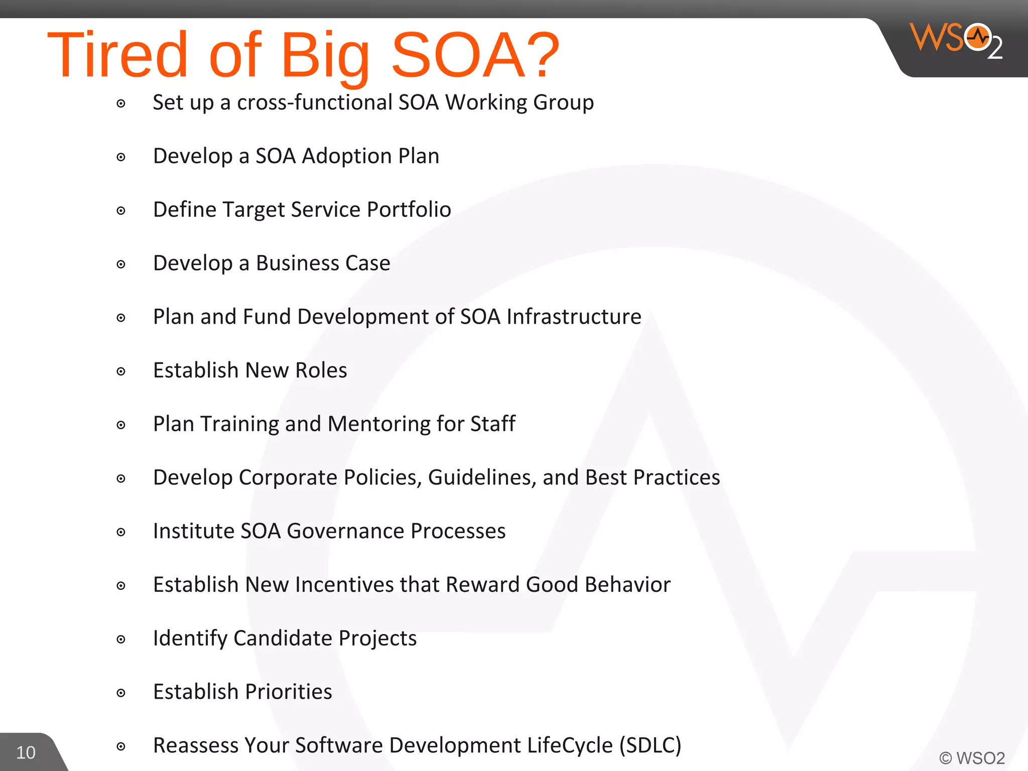 Tired of Big SOA?๏ Set up a cross-functional SOA Working Group
๏ Develop a SOA Adoption Plan
๏ Define Target Service Portfolio
๏ Develop a Business Case
๏ Plan and Fund Development of SOA Infrastructure
๏ Establish New Roles
๏ Plan Training and Mentoring for Staff
๏ Develop Corporate Policies, Guidelines, and Best Practices
๏ Institute SOA Governance Processes
๏ Establish New Incentives that Reward Good Behavior
๏ Identify Candidate Projects
๏ Establish Priorities
๏ Reassess Your Software Development LifeCycle (SDLC)10
 