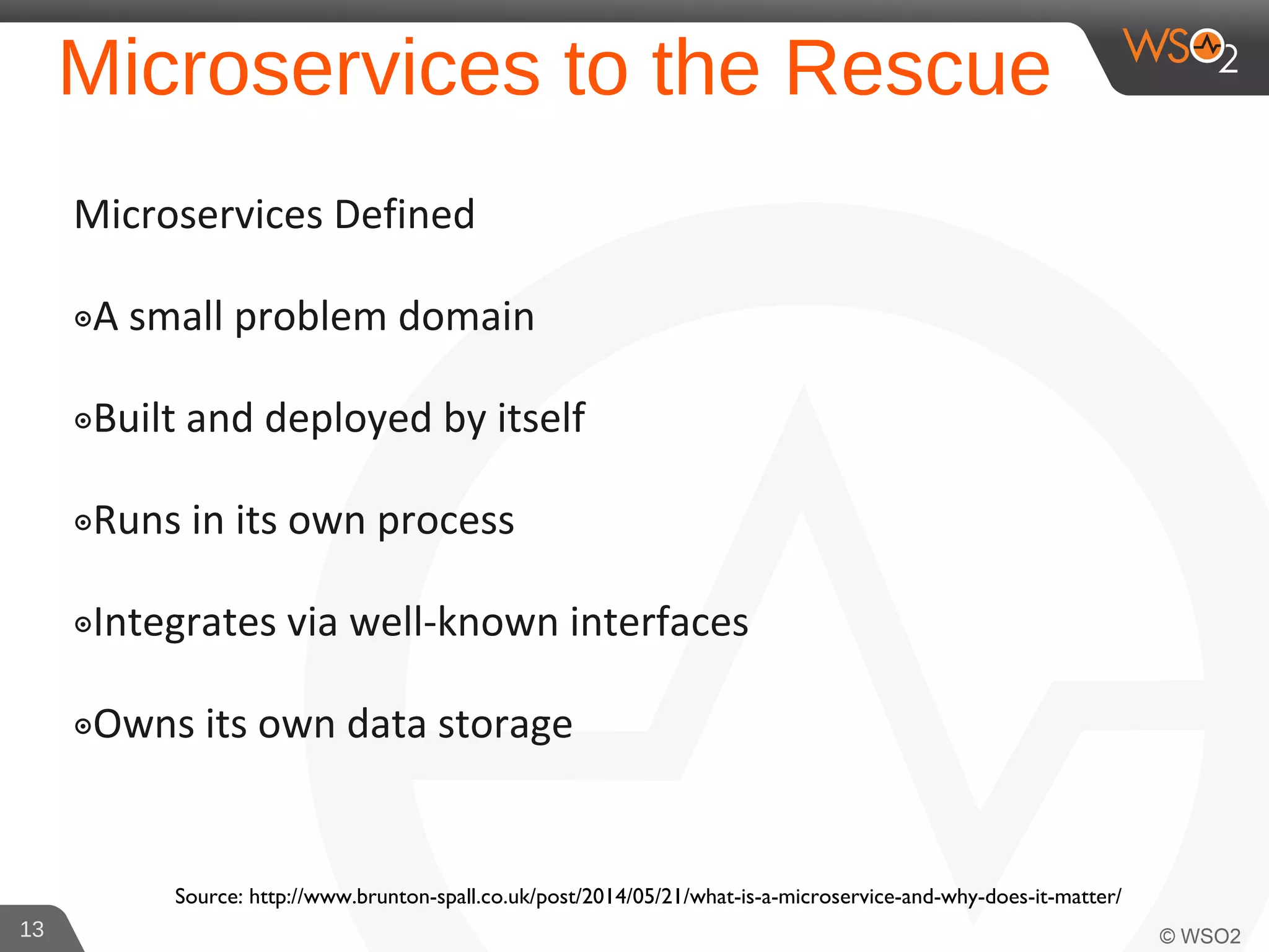 Microservices to the Rescue
Microservices Defined
๏A small problem domain
๏Built and deployed by itself
๏Runs in its own process
๏Integrates via well-known interfaces
๏Owns its own data storage
13
Source: http://www.brunton-spall.co.uk/post/2014/05/21/what-is-a-microservice-and-why-does-it-matter/
 