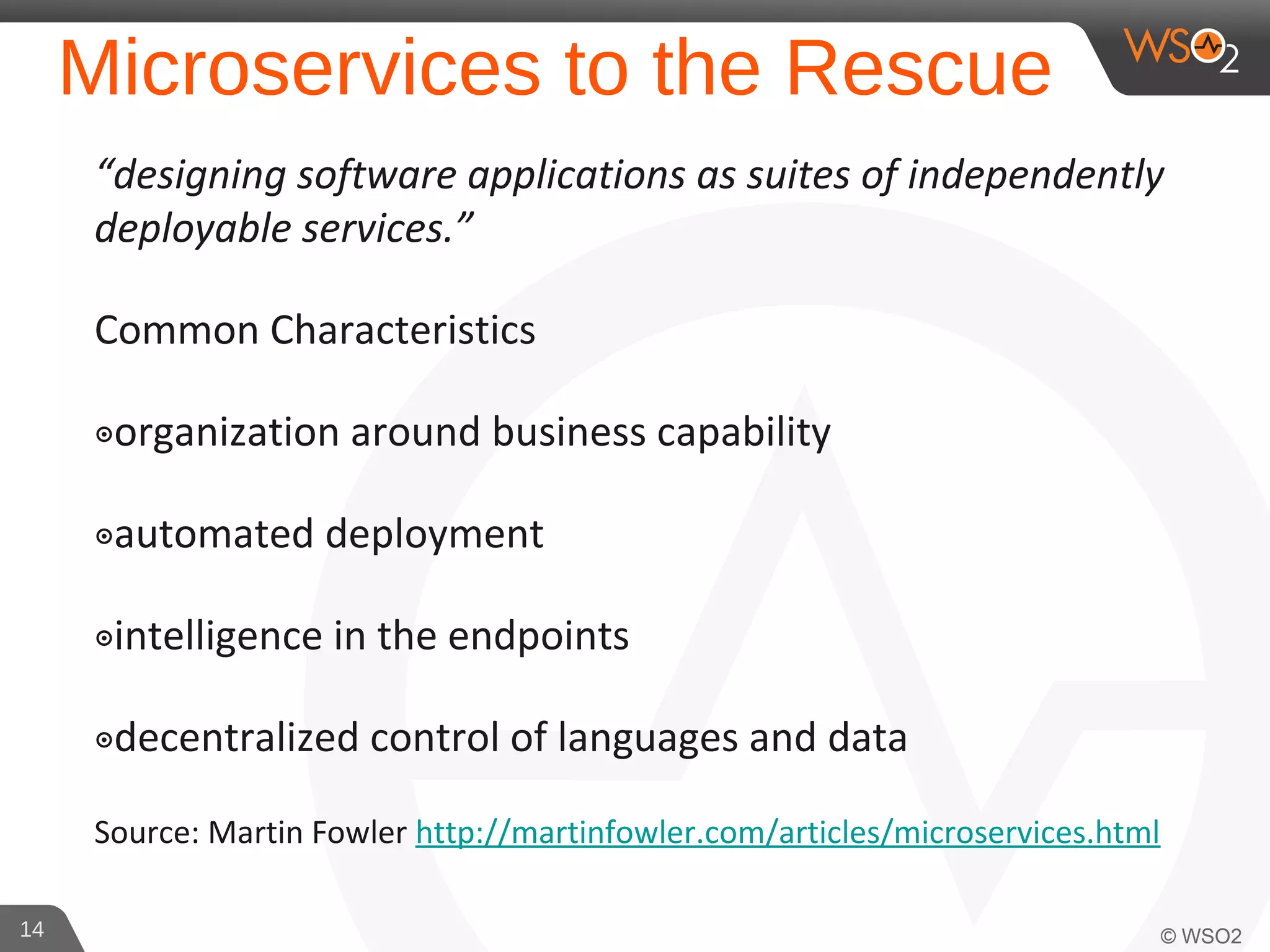 Microservices to the Rescue
“designing software applications as suites of independently
deployable services.”
Common Characteristics
๏organization around business capability
๏automated deployment
๏intelligence in the endpoints
๏decentralized control of languages and data
Source: Martin Fowler http://martinfowler.com/articles/microservices.html
14
 