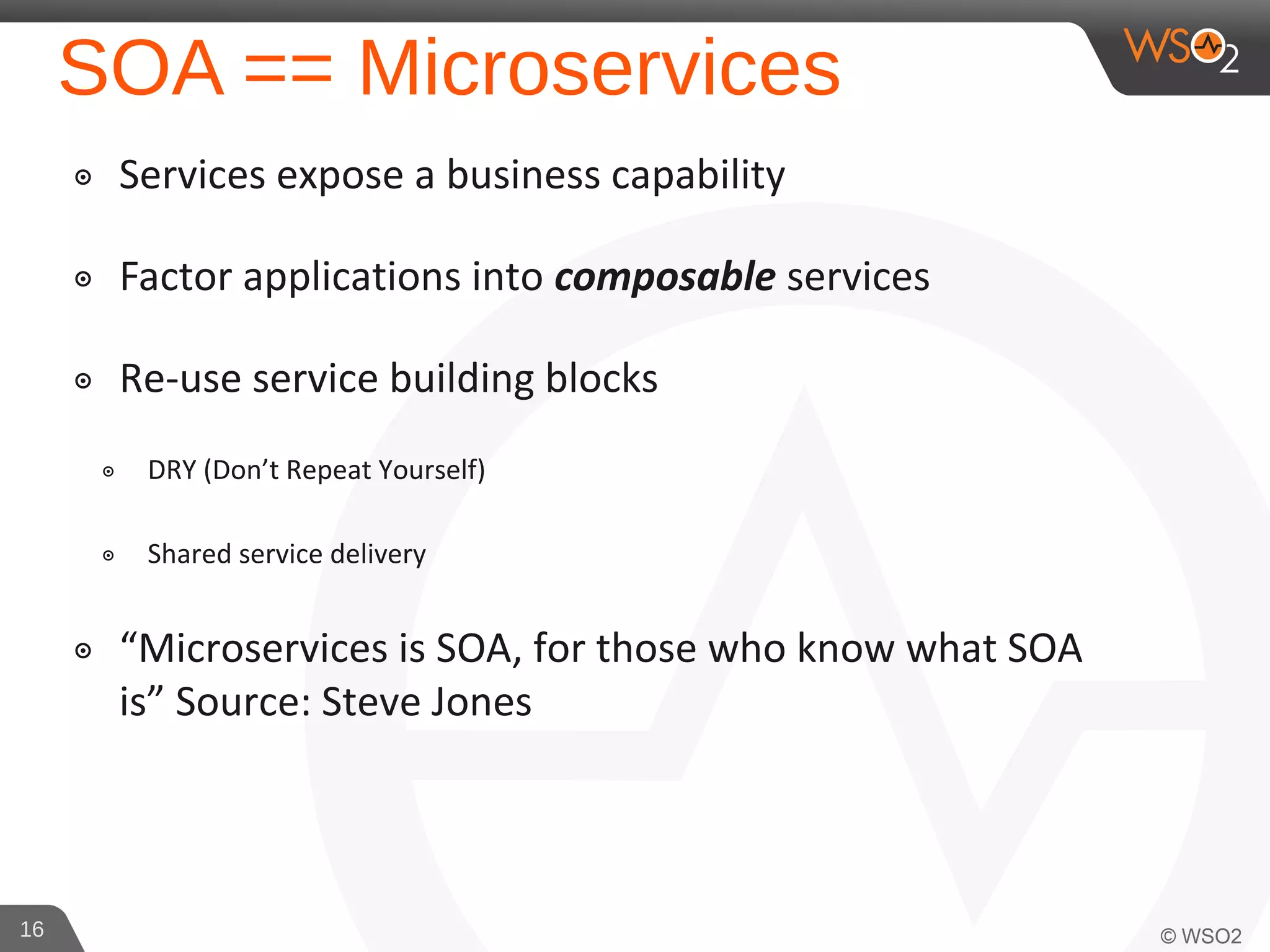 SOA == Microservices
๏ Services expose a business capability
๏ Factor applications into composable services
๏ Re-use service building blocks
๏ DRY (Don’t Repeat Yourself)
๏ Shared service delivery
๏ “Microservices is SOA, for those who know what SOA
is” Source: Steve Jones
16
 
