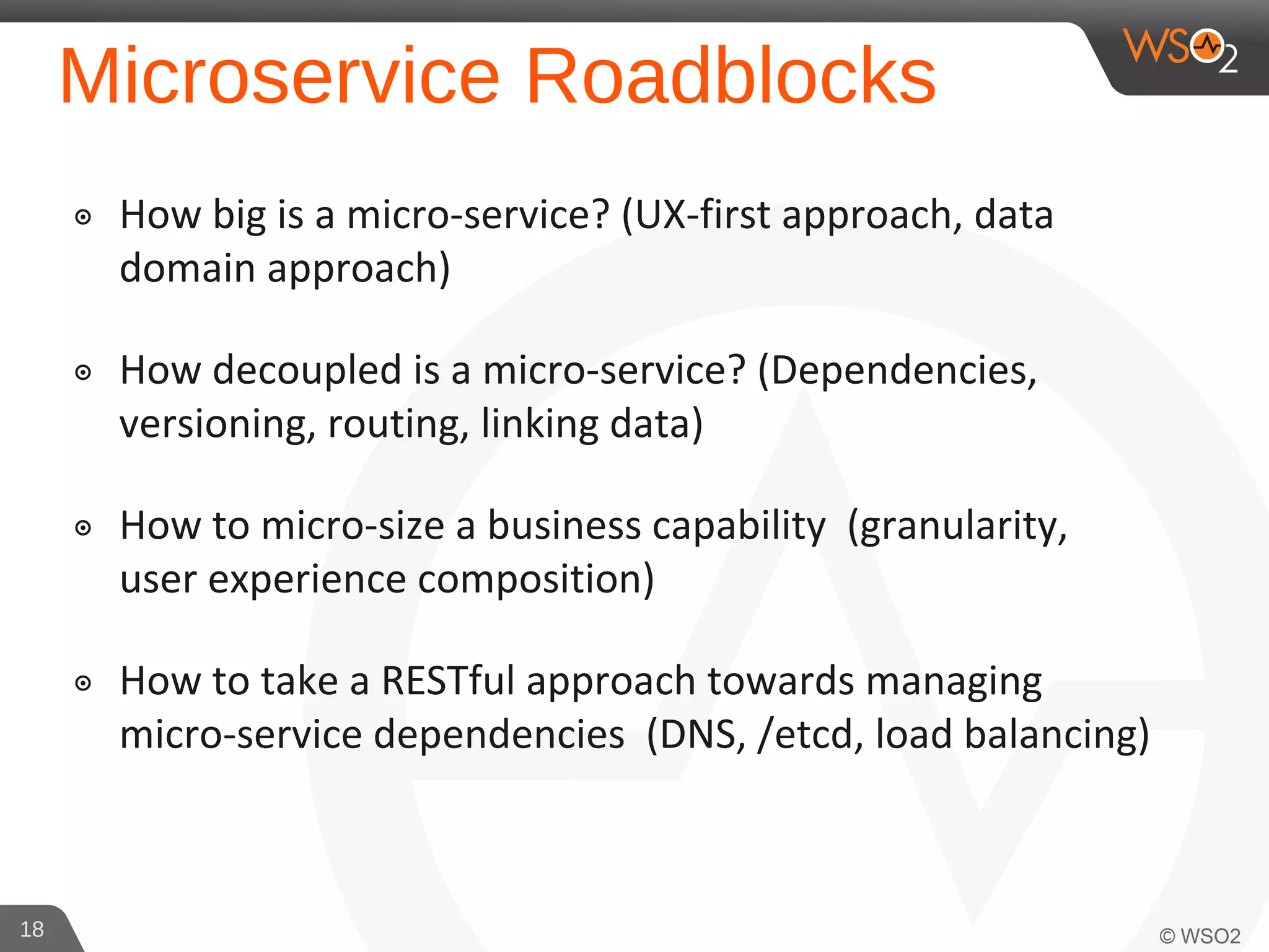 Microservice Roadblocks
๏ How big is a micro-service? (UX-first approach, data
domain approach)
๏ How decoupled is a micro-service? (Dependencies,
versioning, routing, linking data)
๏ How to micro-size a business capability (granularity,
user experience composition)
๏ How to take a RESTful approach towards managing
micro-service dependencies (DNS, /etcd, load balancing)
18
 