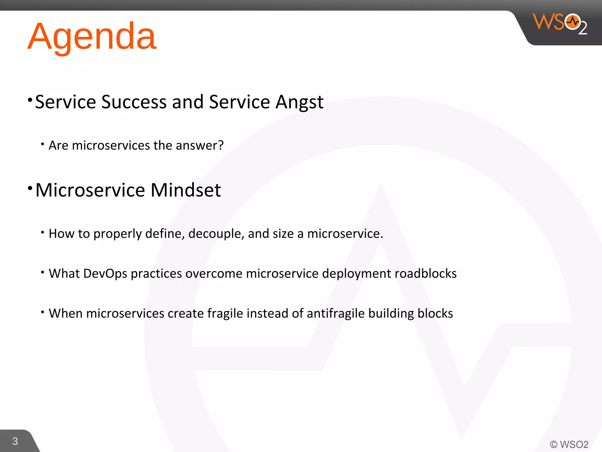 Agenda
•Service Success and Service Angst
• Are microservices the answer?
•Microservice Mindset
• How to properly define, decouple, and size a microservice.
• What DevOps practices overcome microservice deployment roadblocks
• When microservices create fragile instead of antifragile building blocks
3
 
