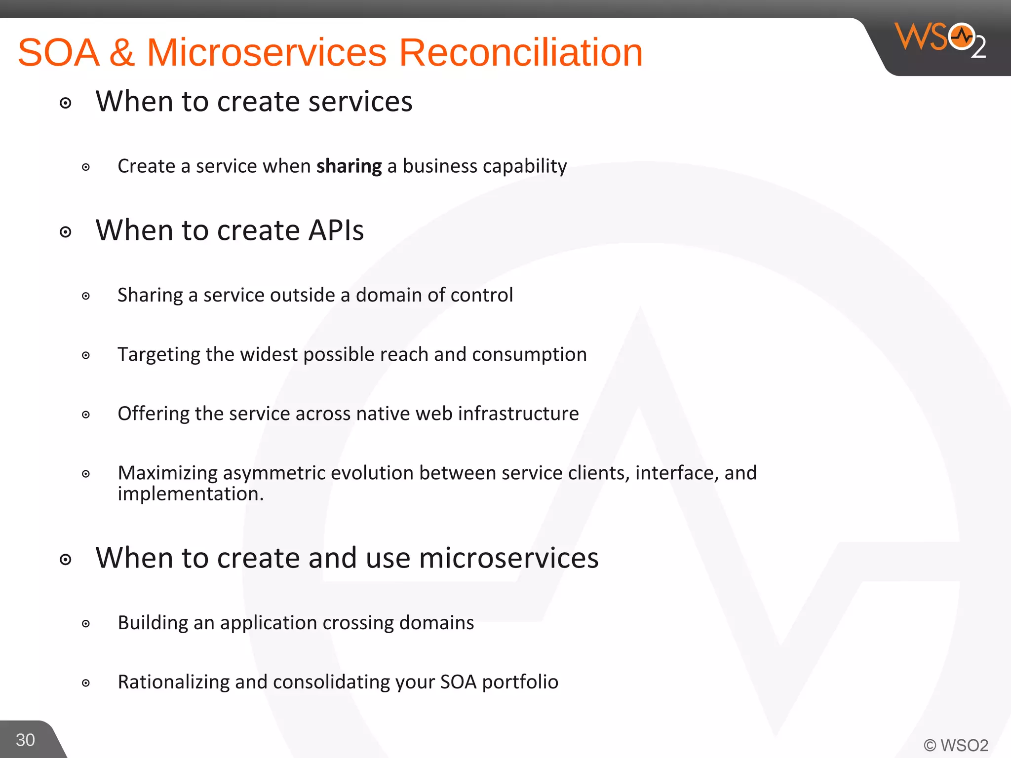 SOA & Microservices Reconciliation
๏ When to create services
๏ Create a service when sharing a business capability
๏ When to create APIs
๏ Sharing a service outside a domain of control
๏ Targeting the widest possible reach and consumption
๏ Offering the service across native web infrastructure
๏ Maximizing asymmetric evolution between service clients, interface, and
implementation.
๏ When to create and use microservices
๏ Building an application crossing domains
๏ Rationalizing and consolidating your SOA portfolio
30
 