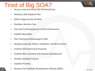 Tired of Big SOA?๏ Set up a cross-functional SOA Working Group
๏ Develop a SOA Adoption Plan
๏ Define Target Service Portfolio
๏ Develop a Business Case
๏ Plan and Fund Development of SOA Infrastructure
๏ Establish New Roles
๏ Plan Training and Mentoring for Staff
๏ Develop Corporate Policies, Guidelines, and Best Practices
๏ Institute SOA Governance Processes
๏ Establish New Incentives that Reward Good Behavior
๏ Identify Candidate Projects
๏ Establish Priorities
๏ Reassess Your Software Development LifeCycle (SDLC)10
 