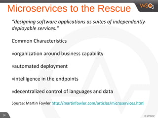 Microservices to the Rescue
“designing software applications as suites of independently
deployable services.”
Common Characteristics
๏organization around business capability
๏automated deployment
๏intelligence in the endpoints
๏decentralized control of languages and data
Source: Martin Fowler http://martinfowler.com/articles/microservices.html
14
 