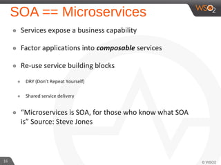 SOA == Microservices
๏ Services expose a business capability
๏ Factor applications into composable services
๏ Re-use service building blocks
๏ DRY (Don’t Repeat Yourself)
๏ Shared service delivery
๏ “Microservices is SOA, for those who know what SOA
is” Source: Steve Jones
16
 