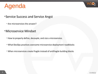 Agenda
•Service Success and Service Angst
• Are microservices the answer?
•Microservice Mindset
• How to properly define, decouple, and size a microservice.
• What DevOps practices overcome microservice deployment roadblocks
• When microservices create fragile instead of antifragile building blocks
3
 