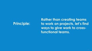 Principle:
Rather than creating teams
to work on projects, let’s find
ways to give work to cross-
functional teams.
12
 