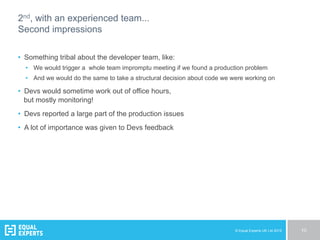 © Equal Experts UK Ltd 2015 10
2nd, with an experienced team...
Second impressions
•  Something tribal about the developer team, like:
•  We would trigger a whole team impromptu meeting if we found a production problem
•  And we would do the same to take a structural decision about code we were working on
•  Devs would sometime work out of office hours,
but mostly monitoring!
•  Devs reported a large part of the production issues
•  A lot of importance was given to Devs feedback
 