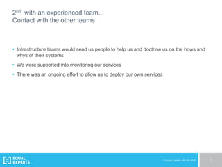 © Equal Experts UK Ltd 2015 11
2nd, with an experienced team...
Contact with the other teams
•  Infrastructure teams would send us people to help us and doctrine us on the hows and
whys of their systems
•  We were supported into monitoring our services
•  There was an ongoing effort to allow us to deploy our own services
 