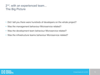 © Equal Experts UK Ltd 2015 12
2nd, with an experienced team...
The Big Picture
•  Did I tell you there were hundreds of developers on the whole project?
•  Was the management behaviour Microservice related?
•  Was the development team behaviour Microservice related?
•  Was the infrastructure teams behaviour Microservice related?
 