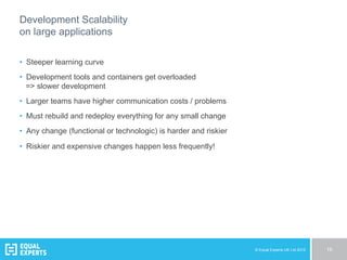 © Equal Experts UK Ltd 2015 16
Development Scalability
on large applications
•  Steeper learning curve
•  Development tools and containers get overloaded
=> slower development
•  Larger teams have higher communication costs / problems
•  Must rebuild and redeploy everything for any small change
•  Any change (functional or technologic) is harder and riskier
•  Riskier and expensive changes happen less frequently!
 