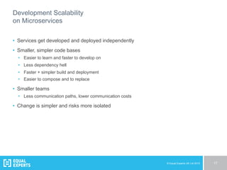 © Equal Experts UK Ltd 2015 17
Development Scalability
on Microservices
•  Services get developed and deployed independently
•  Smaller, simpler code bases
•  Easier to learn and faster to develop on
•  Less dependency hell
•  Faster + simpler build and deployment
•  Easier to compose and to replace
•  Smaller teams
•  Less communication paths, lower communication costs
•  Change is simpler and risks more isolated
 