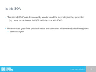 © Equal Experts UK Ltd 2015 18
Is this SOA
•  “Traditional SOA” was dominated by vendors and the technologies they promoted
(e.g.: some people thought that SOA had to be done with SOAP)
•  Microservices grew from practical needs and concerns, with no vendor/technology ties
•  SOA done right?
 