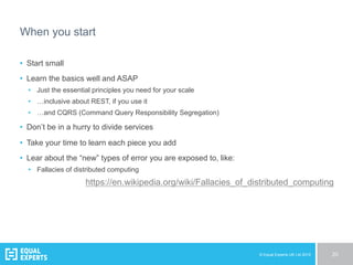© Equal Experts UK Ltd 2015 20
When you start
•  Start small
•  Learn the basics well and ASAP
•  Just the essential principles you need for your scale
•  …inclusive about REST, if you use it
•  …and CQRS (Command Query Responsibility Segregation)
•  Don’t be in a hurry to divide services
•  Take your time to learn each piece you add
•  Lear about the “new” types of error you are exposed to, like:
•  Fallacies of distributed computing
https://en.wikipedia.org/wiki/Fallacies_of_distributed_computing
 