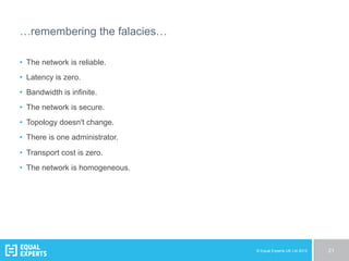 © Equal Experts UK Ltd 2015 21
…remembering the falacies…
•  The network is reliable.
•  Latency is zero.
•  Bandwidth is infinite.
•  The network is secure.
•  Topology doesn't change.
•  There is one administrator.
•  Transport cost is zero.
•  The network is homogeneous.
 