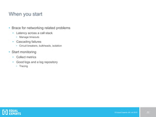 © Equal Experts UK Ltd 2015 22
When you start
•  Brace for networking related problems
•  Latency across a call stack
•  Manage timeouts
•  Cascading failures
•  Circuit breakers, bulkheads, isolation
•  Start monitoring
•  Collect metrics
•  Good logs and a log repository
•  Tracing
 