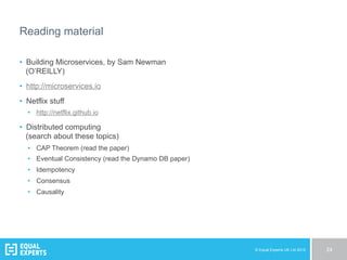 © Equal Experts UK Ltd 2015 24
Reading material
•  Building Microservices, by Sam Newman
(O’REILLY)
•  http://microservices.io
•  Netflix stuff
•  http://netflix.github.io
•  Distributed computing
(search about these topics)
•  CAP Theorem (read the paper)
•  Eventual Consistency (read the Dynamo DB paper)
•  Idempotency
•  Consensus
•  Causality
 