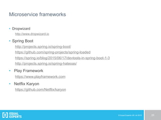 © Equal Experts UK Ltd 2015 25
Microservice frameworks
•  Dropwizard
http://www.dropwizard.io
•  Spring Boot
http://projects.spring.io/spring-boot/
https://github.com/spring-projects/spring-loaded
https://spring.io/blog/2015/06/17/devtools-in-spring-boot-1-3
http://projects.spring.io/spring-hateoas/
•  Play Framework
https://www.playframework.com
•  Netflix Karyon
https://github.com/Netflix/karyon
 