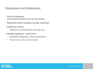 © Equal Experts UK Ltd 2015 28
Databases and Datastores
•  Service databases
(one instance/schema per service family)
•  Separated report database (usually relational)
•  Database variants
•  Relational, document based, key-value, etc.
•  Notable databases / data stores
•  MongoDB, PostgreSQL, Redis, ElasticSearch
•  http://projects.spring.io/spring-data/
 