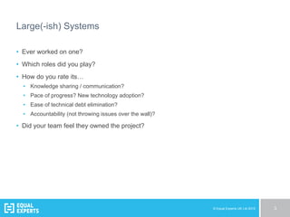 © Equal Experts UK Ltd 2015 3
Large(-ish) Systems
•  Ever worked on one?
•  Which roles did you play?
•  How do you rate its…
•  Knowledge sharing / communication?
•  Pace of progress? New technology adoption?
•  Ease of technical debt elimination?
•  Accountability (not throwing issues over the wall)?
•  Did your team feel they owned the project?
 