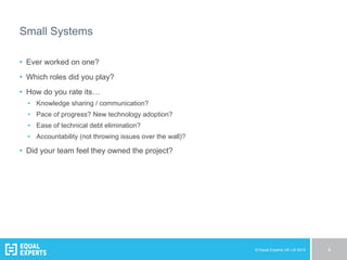 © Equal Experts UK Ltd 2015 4
Small Systems
•  Ever worked on one?
•  Which roles did you play?
•  How do you rate its…
•  Knowledge sharing / communication?
•  Pace of progress? New technology adoption?
•  Ease of technical debt elimination?
•  Accountability (not throwing issues over the wall)?
•  Did your team feel they owned the project?
 