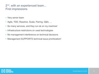 © Equal Experts UK Ltd 2015 8
2nd, with an experienced team...
First impressions
•  Very senior team
•  Agile, TDD, Reactive, Scala, Pairing, Q&A, …
•  So many services, and they run ok on my machine!
•  Infrastructure restrictions on used technologies
•  No management interference on technical decisions
•  Management SUPPORTS technical issue prioritization!
 
