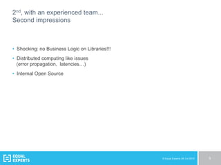 © Equal Experts UK Ltd 2015 9
2nd, with an experienced team...
Second impressions
•  Shocking: no Business Logic on Libraries!!!
•  Distributed computing like issues
(error propagation, latencies…)
•  Internal Open Source
 