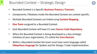 Bounded Context – Strategic Design
8/10/2018 (C) COPYRIGHT METAMAGIC GLOBAL INC., NEW JERSEY, USA 26
2
• Bounded Context is a Specific Business Process / Concern.
• Components / Modules inside the Bounded Context are context specific.
• Multiple Bounded Contexts are linked using Context Mapping.
• One Team assigned to a Bounded Context.
• Each Bounded Context will have it’s own Source Code Repository.
• When the Bounded Context is being developed as a key strategic
initiative of your organization, it’s called the Core Domain.
• Within a Bounded Context the team must have same language called
Ubiquitous language for Spoken and for Design / Code Implementation.
 
