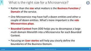 What is the right size for a Microservice?
8/10/2018 (C) COPYRIGHT METAMAGIC GLOBAL INC., NEW JERSEY, USA 7
1
• Rather than the size what matters is the Business Function /
Domain of the service.
• One Microservice may have half a dozen entities and other a
couple of dozen entities. What’s more important is the role
Microservices plays.
• Bounded Context from DDD helps you to decompose a large
multi domain Monolith into a Microservice for each Bounded
Context.
• Focusing on User stories will help you clearly define the
boundaries of the Business Domain.
 