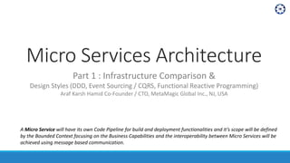 Micro Services Architecture
Part 1 : Infrastructure Comparison &
Design Styles (DDD, Event Sourcing / CQRS, Functional Reactive Programming)
Araf Karsh Hamid Co-Founder / CTO, MetaMagic Global Inc., NJ, USA
A Micro Service will have its own Code Pipeline for build and deployment functionalities and it’s scope will be defined
by the Bounded Context focusing on the Business Capabilities and the interoperability between Micro Services will be
achieved using message based communication.
 