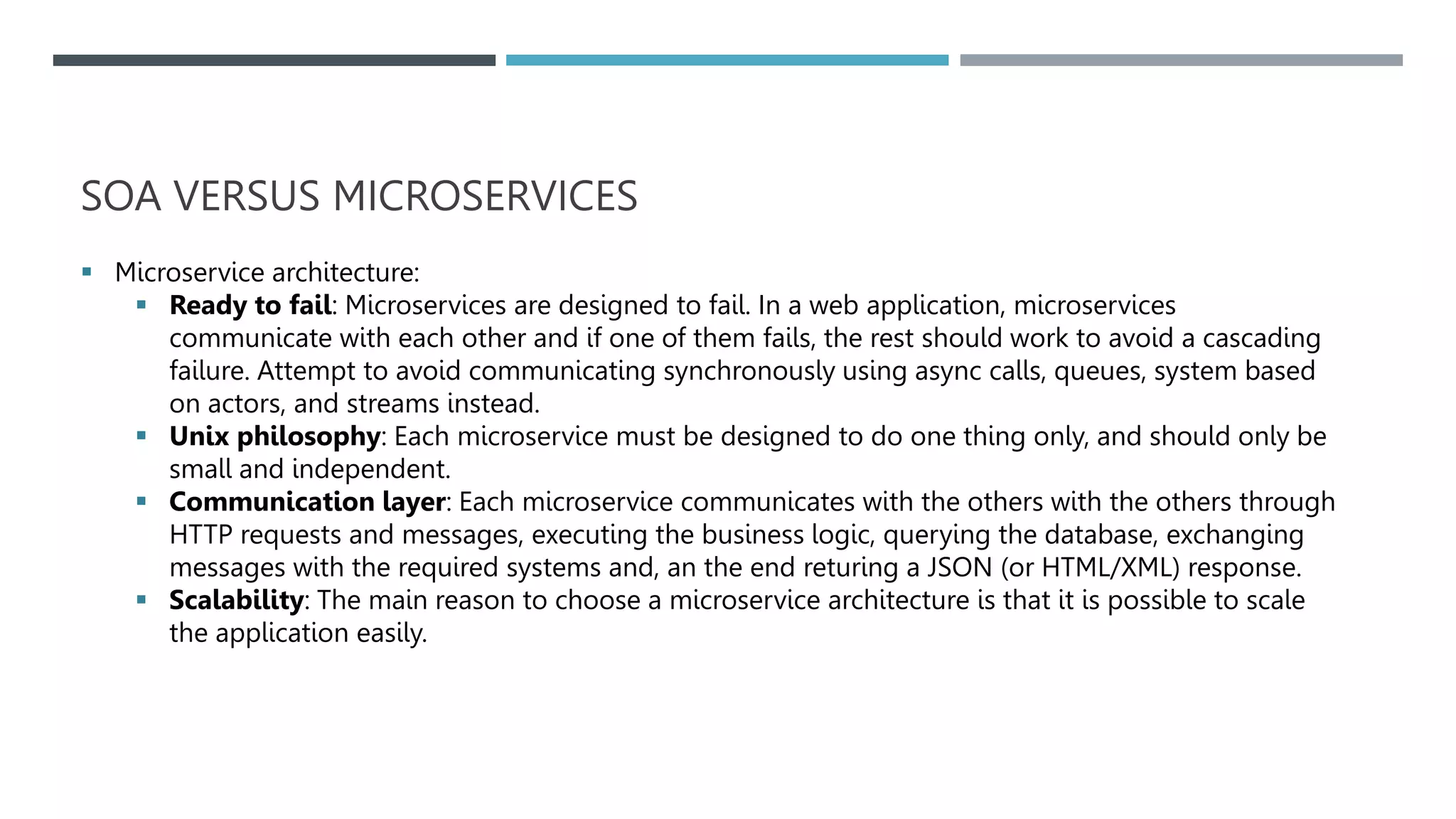 SOA VERSUS MICROSERVICES
 Microservice architecture:
 Ready to fail: Microservices are designed to fail. In a web application, microservices
communicate with each other and if one of them fails, the rest should work to avoid a cascading
failure. Attempt to avoid communicating synchronously using async calls, queues, system based
on actors, and streams instead.
 Unix philosophy: Each microservice must be designed to do one thing only, and should only be
small and independent.
 Communication layer: Each microservice communicates with the others with the others through
HTTP requests and messages, executing the business logic, querying the database, exchanging
messages with the required systems and, an the end returing a JSON (or HTML/XML) response.
 Scalability: The main reason to choose a microservice architecture is that it is possible to scale
the application easily.
 