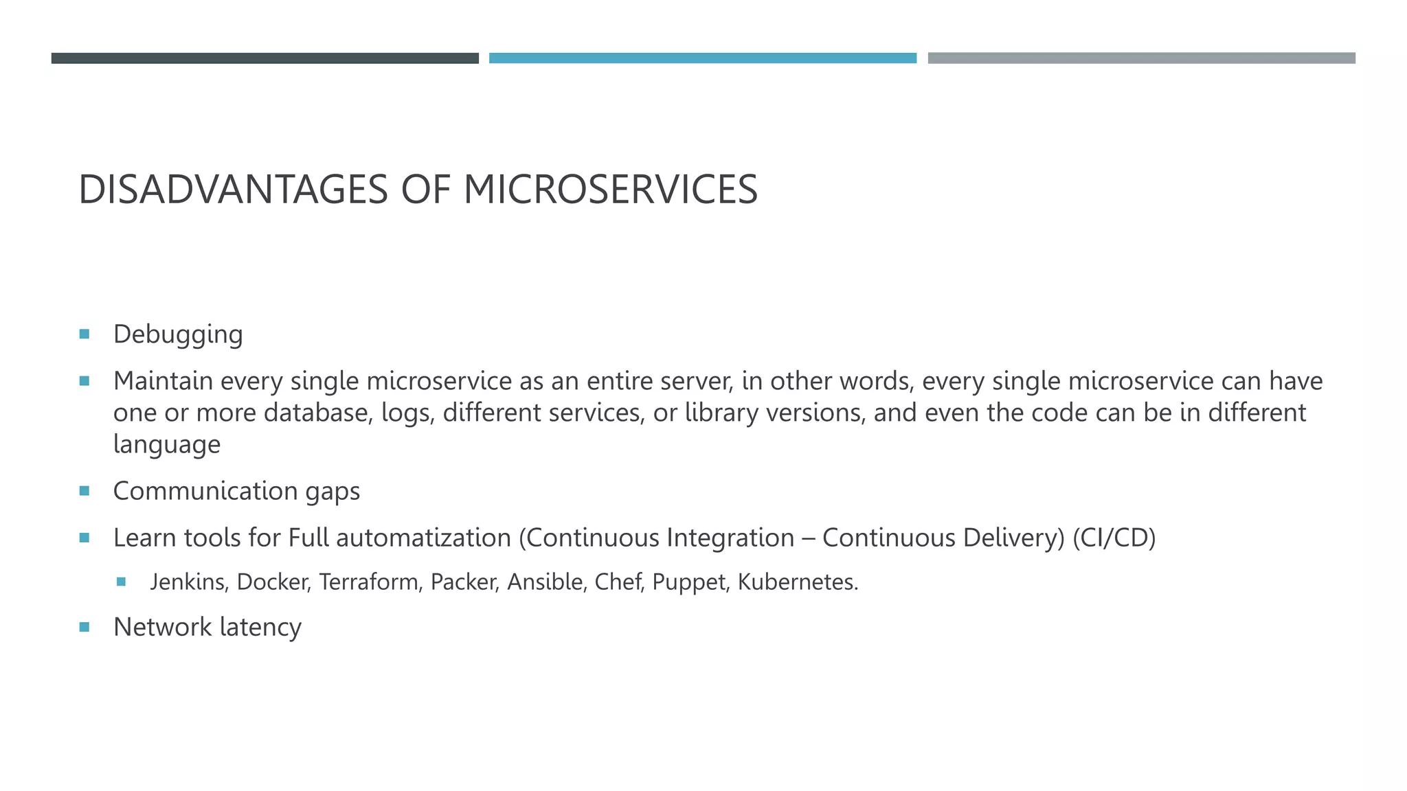 DISADVANTAGES OF MICROSERVICES
 Debugging
 Maintain every single microservice as an entire server, in other words, every single microservice can have
one or more database, logs, different services, or library versions, and even the code can be in different
language
 Communication gaps
 Learn tools for Full automatization (Continuous Integration – Continuous Delivery) (CI/CD)
 Jenkins, Docker, Terraform, Packer, Ansible, Chef, Puppet, Kubernetes.
 Network latency
 