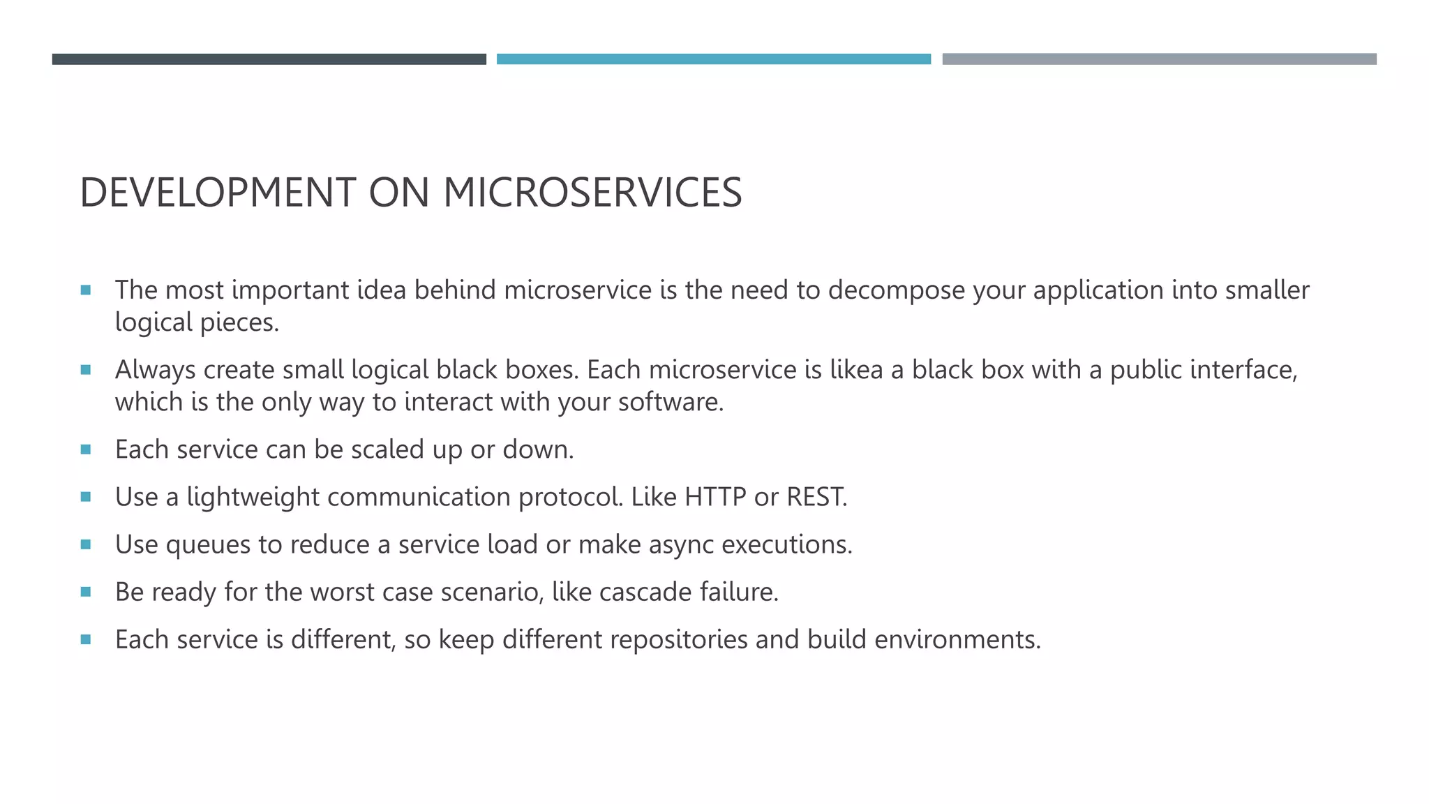 DEVELOPMENT ON MICROSERVICES
 The most important idea behind microservice is the need to decompose your application into smaller
logical pieces.
 Always create small logical black boxes. Each microservice is likea a black box with a public interface,
which is the only way to interact with your software.
 Each service can be scaled up or down.
 Use a lightweight communication protocol. Like HTTP or REST.
 Use queues to reduce a service load or make async executions.
 Be ready for the worst case scenario, like cascade failure.
 Each service is different, so keep different repositories and build environments.
 