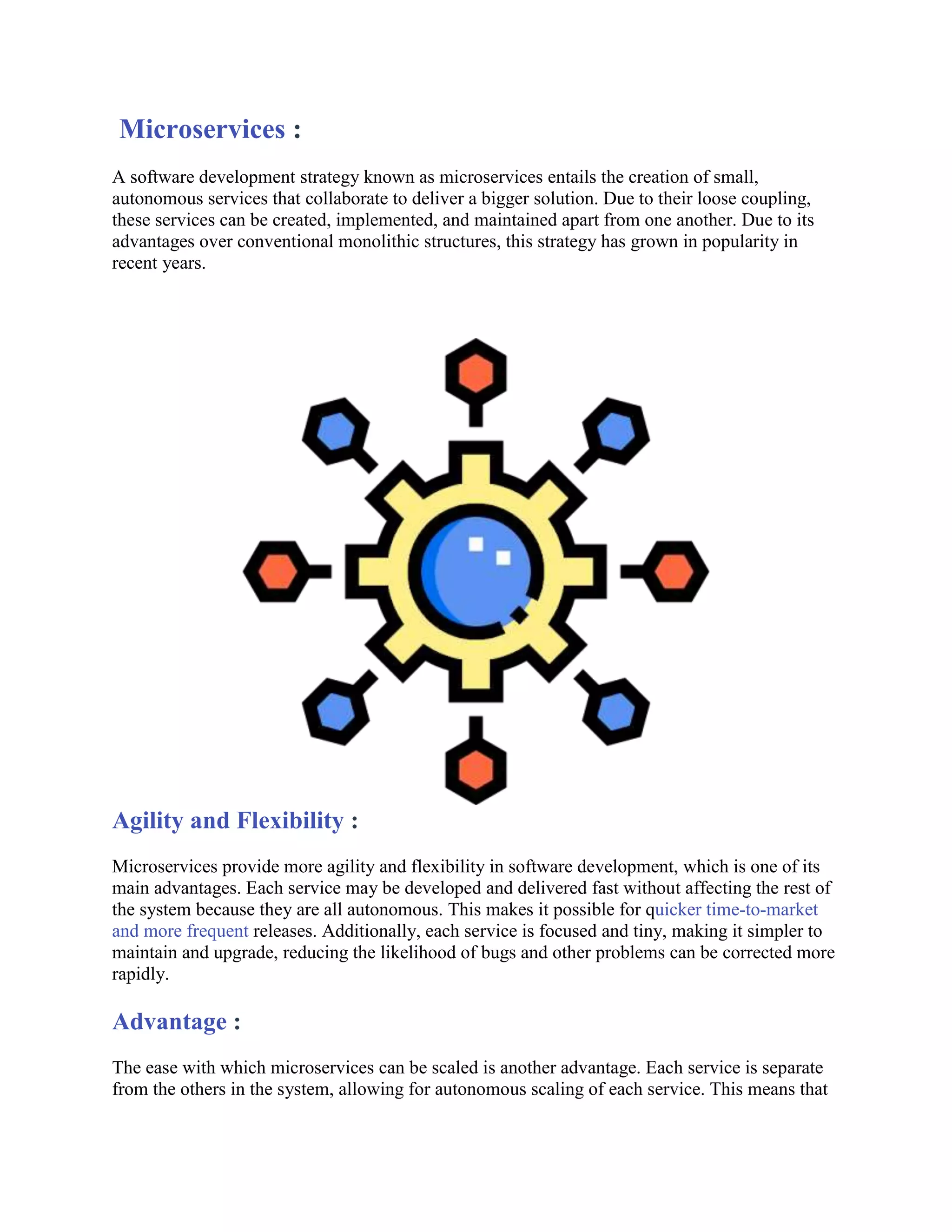 Microservices :
A software development strategy known as microservices entails the creation of small,
autonomous services that collaborate to deliver a bigger solution. Due to their loose coupling,
these services can be created, implemented, and maintained apart from one another. Due to its
advantages over conventional monolithic structures, this strategy has grown in popularity in
recent years.
Agility and Flexibility :
Microservices provide more agility and flexibility in software development, which is one of its
main advantages. Each service may be developed and delivered fast without affecting the rest of
the system because they are all autonomous. This makes it possible for quicker time-to-market
and more frequent releases. Additionally, each service is focused and tiny, making it simpler to
maintain and upgrade, reducing the likelihood of bugs and other problems can be corrected more
rapidly.
Advantage :
The ease with which microservices can be scaled is another advantage. Each service is separate
from the others in the system, allowing for autonomous scaling of each service. This means that
 
