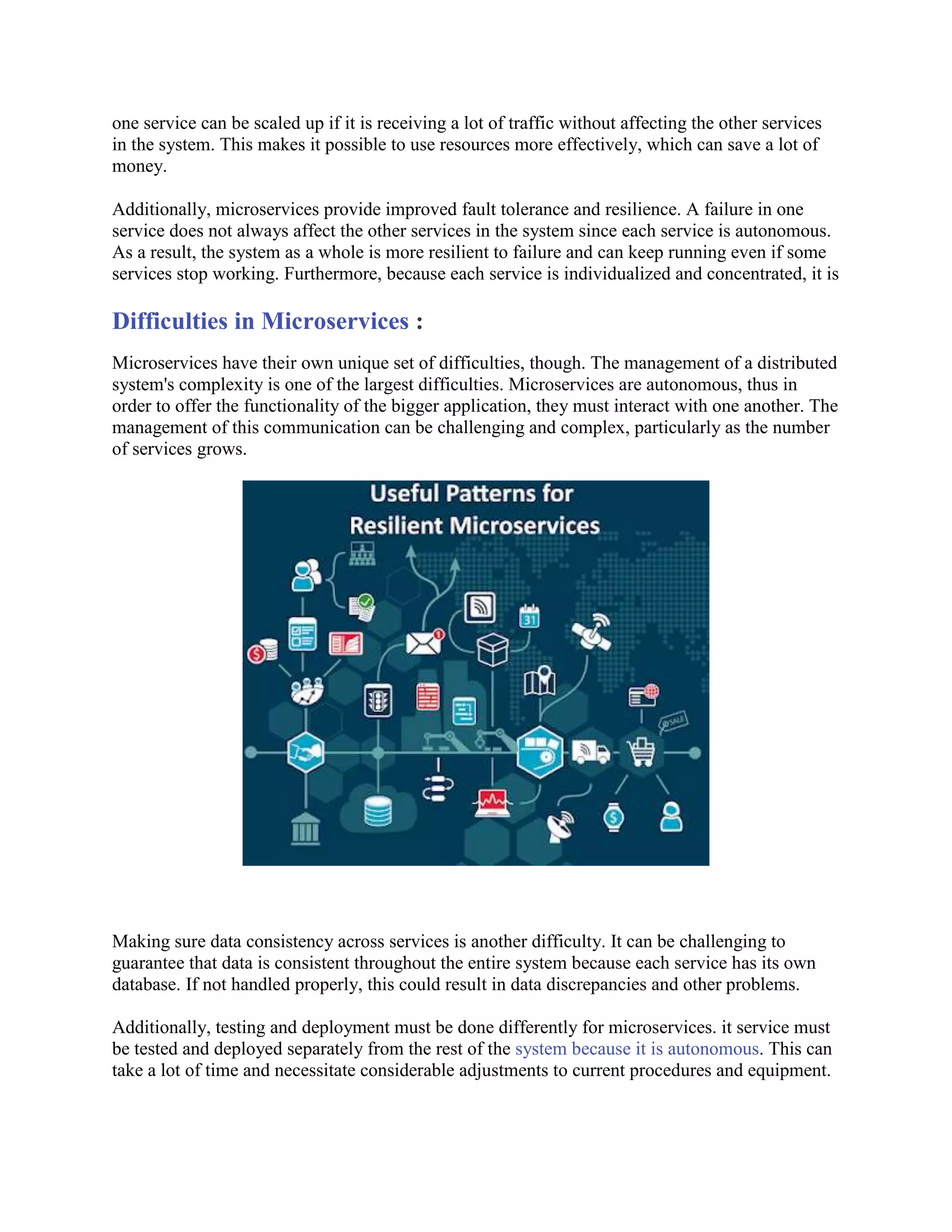 one service can be scaled up if it is receiving a lot of traffic without affecting the other services
in the system. This makes it possible to use resources more effectively, which can save a lot of
money.
Additionally, microservices provide improved fault tolerance and resilience. A failure in one
service does not always affect the other services in the system since each service is autonomous.
As a result, the system as a whole is more resilient to failure and can keep running even if some
services stop working. Furthermore, because each service is individualized and concentrated, it is
Difficulties in Microservices :
Microservices have their own unique set of difficulties, though. The management of a distributed
system's complexity is one of the largest difficulties. Microservices are autonomous, thus in
order to offer the functionality of the bigger application, they must interact with one another. The
management of this communication can be challenging and complex, particularly as the number
of services grows.
Making sure data consistency across services is another difficulty. It can be challenging to
guarantee that data is consistent throughout the entire system because each service has its own
database. If not handled properly, this could result in data discrepancies and other problems.
Additionally, testing and deployment must be done differently for microservices. it service must
be tested and deployed separately from the rest of the system because it is autonomous. This can
take a lot of time and necessitate considerable adjustments to current procedures and equipment.
 