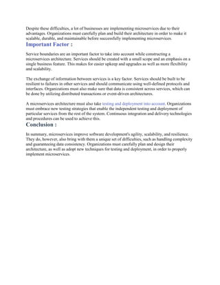 Despite these difficulties, a lot of businesses are implementing microservices due to their
advantages. Organizations must carefully plan and build their architecture in order to make it
scalable, durable, and maintainable before successfully implementing microservices.
Important Factor :
Service boundaries are an important factor to take into account while constructing a
microservices architecture. Services should be created with a small scope and an emphasis on a
single business feature. This makes for easier upkeep and upgrades as well as more flexibility
and scalability.
The exchange of information between services is a key factor. Services should be built to be
resilient to failures in other services and should communicate using well-defined protocols and
interfaces. Organizations must also make sure that data is consistent across services, which can
be done by utilizing distributed transactions or event-driven architectures.
A microservices architecture must also take testing and deployment into account. Organizations
must embrace new testing strategies that enable the independent testing and deployment of
particular services from the rest of the system. Continuous integration and delivery technologies
and procedures can be used to achieve this.
Conclusion :
In summary, microservices improve software development's agility, scalability, and resilience.
They do, however, also bring with them a unique set of difficulties, such as handling complexity
and guaranteeing data consistency. Organizations must carefully plan and design their
architecture, as well as adopt new techniques for testing and deployment, in order to properly
implement microservices.
 
