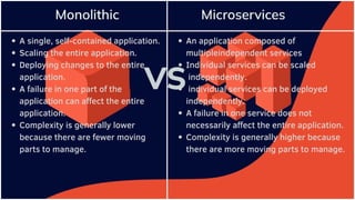 A single, self-contained application.
Scaling the entire application.
Deploying changes to the entire
application.
A failure in one part of the
application can affect the entire
application.
Complexity is generally lower
because there are fewer moving
parts to manage.
An application composed of
multipleindependent services
Individual services can be scaled
independently.
individual services can be deployed
independently.
A failure in one service does not
necessarily affect the entire application.
Complexity is generally higher because
there are more moving parts to manage.
 
