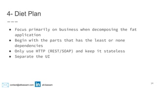 contact@alibassam.com ali-bassam
4- Diet Plan
● Focus primarily on business when decomposing the fat
application
● Begin with the parts that has the least or none
dependencies
● Only use HTTP (REST/SOAP) and keep it stateless
● Separate the UI
14
 
