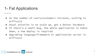 contact@alibassam.com ali-bassam
1- Fat Applications
● As the number of users/customers increase, scaling is
difficult
● Usual solution is to scale up, get a better hardware
● If there’s a small bug, the whole application is taken
down, a new deploy is required
● Upgrading language/framework or application server is
difficult
5
 
