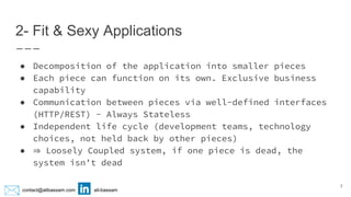 contact@alibassam.com ali-bassam
2- Fit & Sexy Applications
● Decomposition of the application into smaller pieces
● Each piece can function on its own. Exclusive business
capability
● Communication between pieces via well-defined interfaces
(HTTP/REST) - Always Stateless
● Independent life cycle (development teams, technology
choices, not held back by other pieces)
● ⇒ Loosely Coupled system, if one piece is dead, the
system isn’t dead
7
 