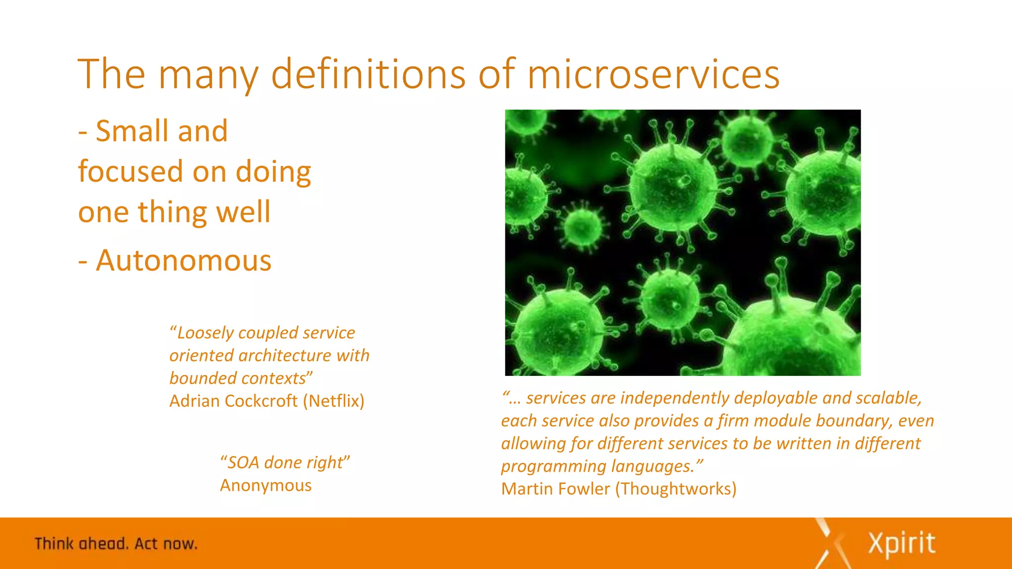 The many definitions of microservices
- Small and
focused on doing
one thing well
- Autonomous
“Loosely coupled service
oriented architecture with
bounded contexts”
Adrian Cockcroft (Netflix)
“SOA done right”
Anonymous
“… services are independently deployable and scalable,
each service also provides a firm module boundary, even
allowing for different services to be written in different
programming languages.”
Martin Fowler (Thoughtworks)
 