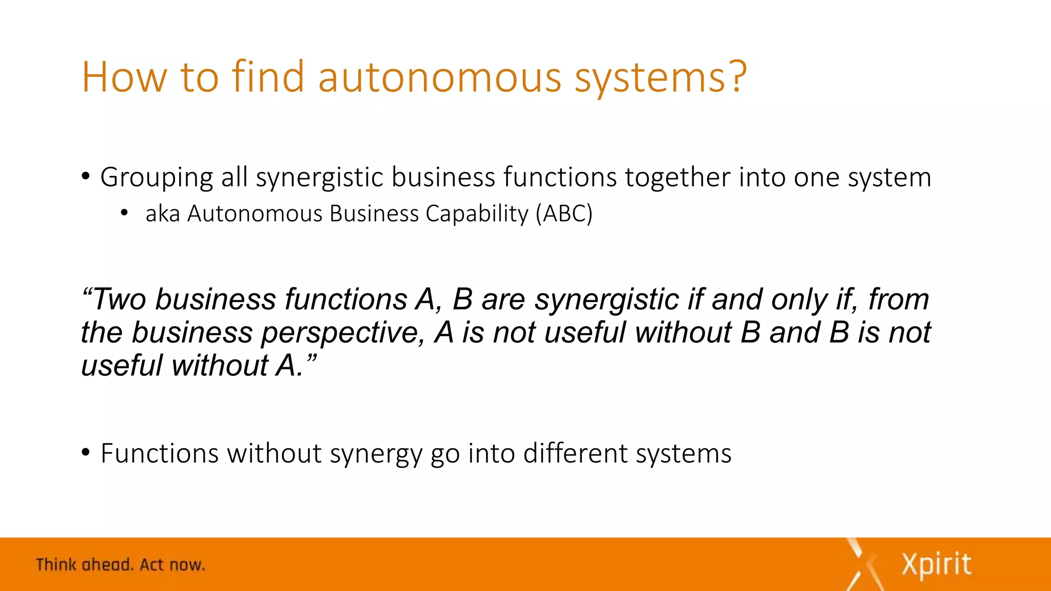 How to find autonomous systems?
• Grouping all synergistic business functions together into one system
• aka Autonomous Business Capability (ABC)
“Two business functions A, B are synergistic if and only if, from
the business perspective, A is not useful without B and B is not
useful without A.”
• Functions without synergy go into different systems
 
