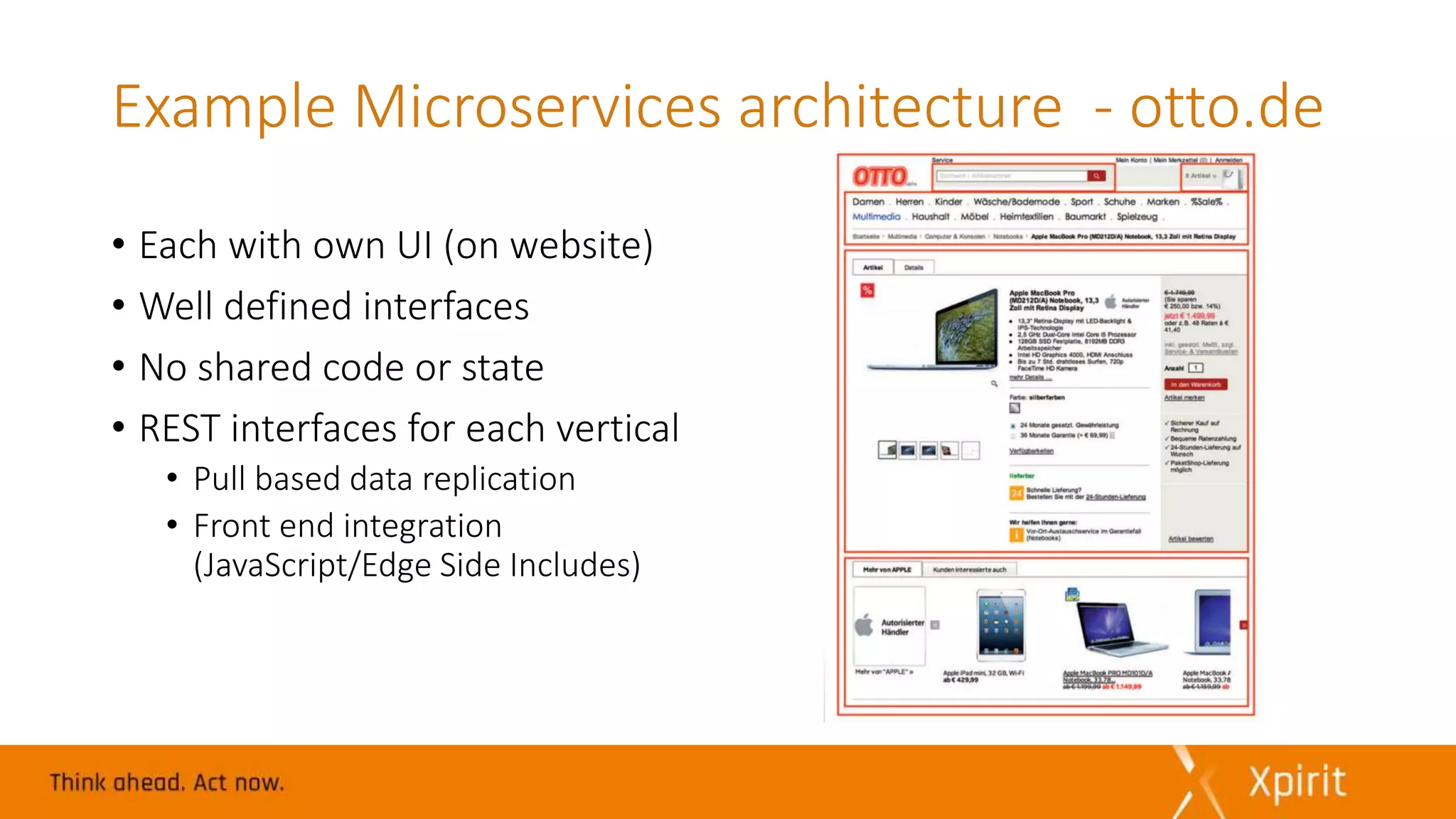 Example Microservices architecture - otto.de
• Each with own UI (on website)
• Well defined interfaces
• No shared code or state
• REST interfaces for each vertical
• Pull based data replication
• Front end integration
(JavaScript/Edge Side Includes)
 