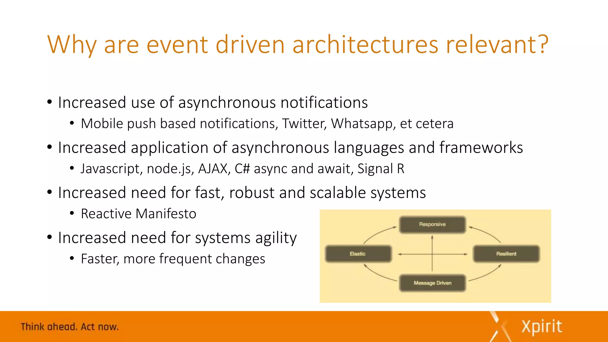 Why are event driven architectures relevant?
• Increased use of asynchronous notifications
• Mobile push based notifications, Twitter, Whatsapp, et cetera
• Increased application of asynchronous languages and frameworks
• Javascript, node.js, AJAX, C# async and await, Signal R
• Increased need for fast, robust and scalable systems
• Reactive Manifesto
• Increased need for systems agility
• Faster, more frequent changes
 